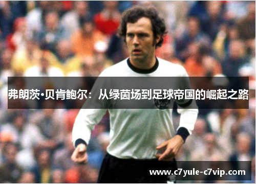 弗朗茨·贝肯鲍尔：从绿茵场到足球帝国的崛起之路